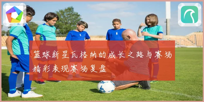 篮球新星瓦格纳的成长之路与赛场精彩表现赛场复盘