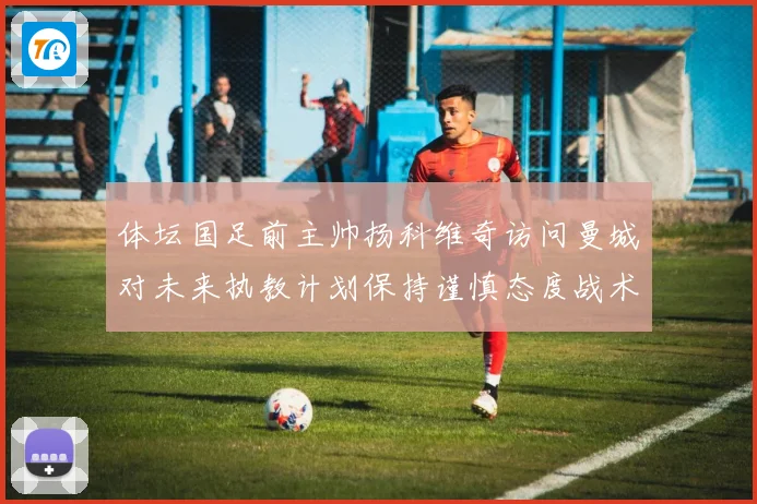 体坛国足前主帅扬科维奇访问曼城对未来执教计划保持谨慎态度战术观察