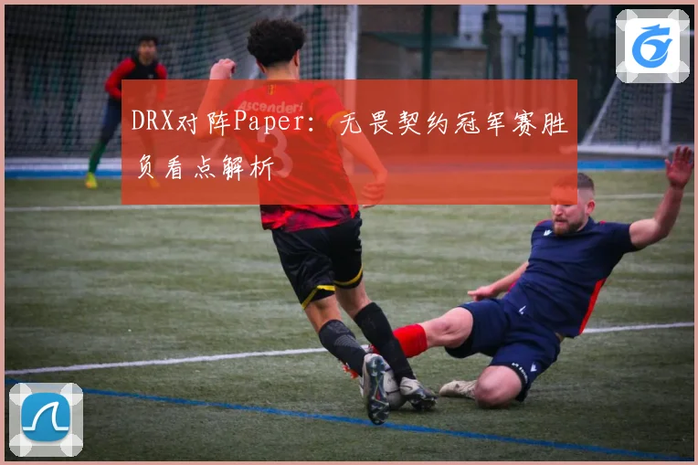 DRX对阵Paper：无畏契约冠军赛胜负看点解析