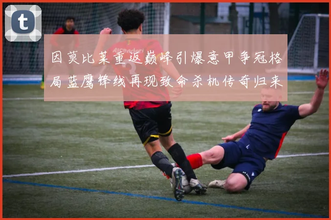 因莫比莱重返巅峰引爆意甲争冠格局蓝鹰锋线再现致命杀机传奇归来战术观察