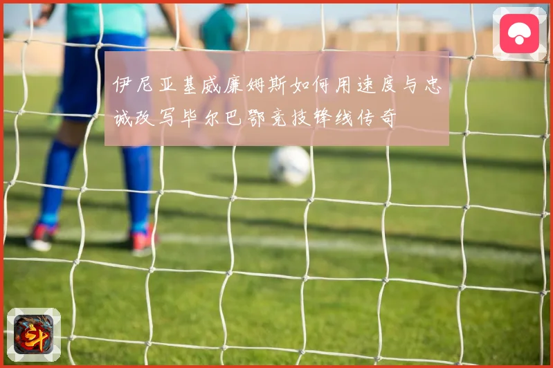 伊尼亚基威廉姆斯如何用速度与忠诚改写毕尔巴鄂竞技锋线传奇