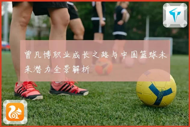 曾凡博职业成长之路与中国篮球未来潜力全景解析
