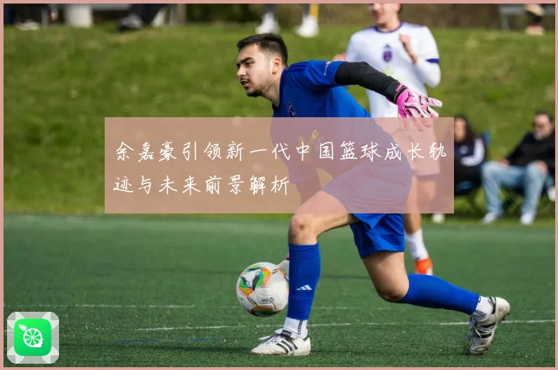 余嘉豪引领新一代中国篮球成长轨迹与未来前景解析