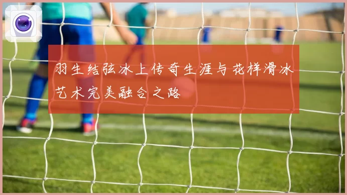 羽生结弦冰上传奇生涯与花样滑冰艺术完美融合之路