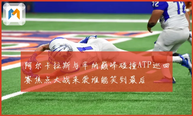阿尔卡拉斯与辛纳巅峰碰撞ATP巡回赛焦点大战来袭谁能笑到最后