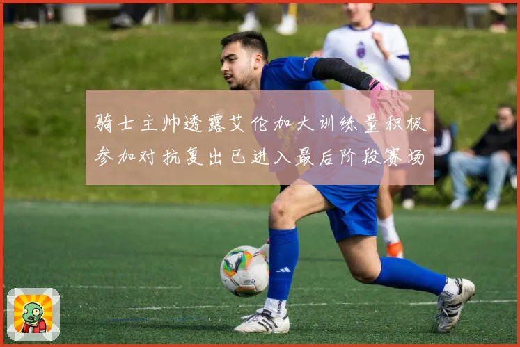 骑士主帅透露艾伦加大训练量积极参加对抗复出已进入最后阶段赛场复盘