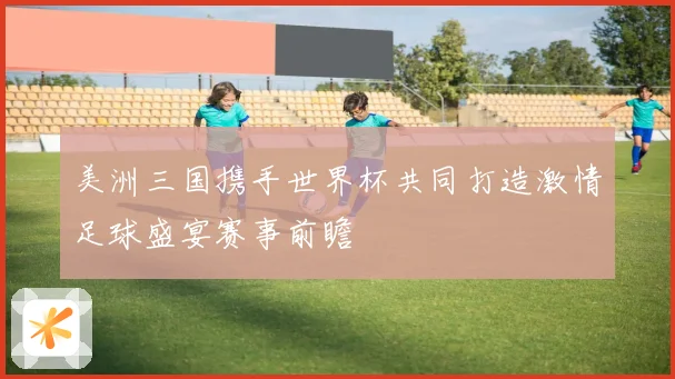 美洲三国携手世界杯共同打造激情足球盛宴赛事前瞻