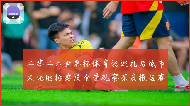 二零二六世界杯体育场巡礼与城市文化地标建设全景观察深度报告赛事前瞻