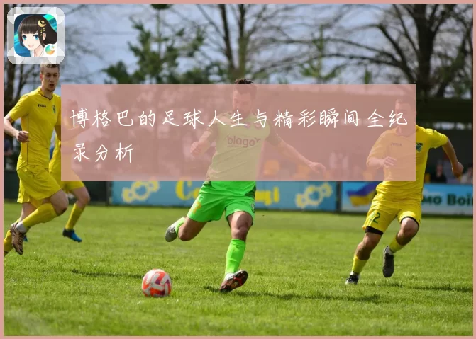 博格巴的足球人生与精彩瞬间全纪录分析