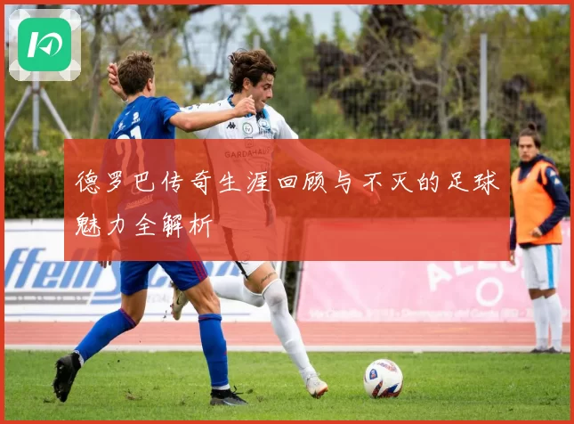 德罗巴传奇生涯回顾与不灭的足球魅力全解析