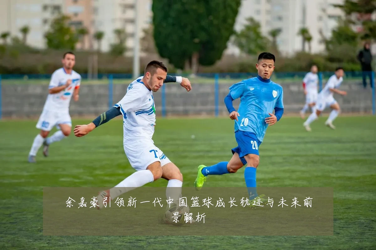 余嘉豪引领新一代中国篮球成长轨迹与未来前景解析