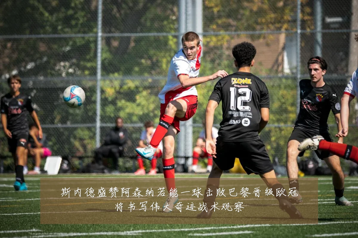斯内德盛赞阿森纳若能一球击败巴黎晋级欧冠将书写伟大奇迹战术观察