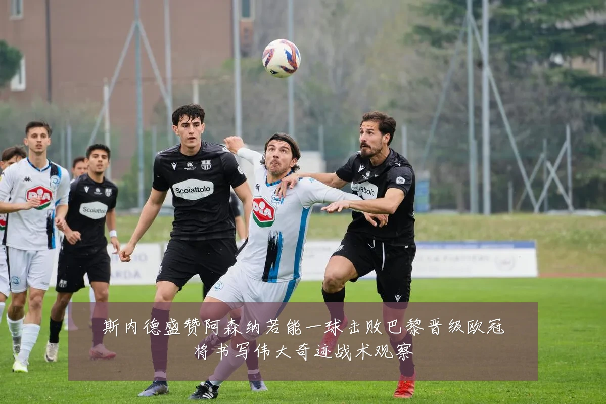 斯内德盛赞阿森纳若能一球击败巴黎晋级欧冠将书写伟大奇迹战术观察
